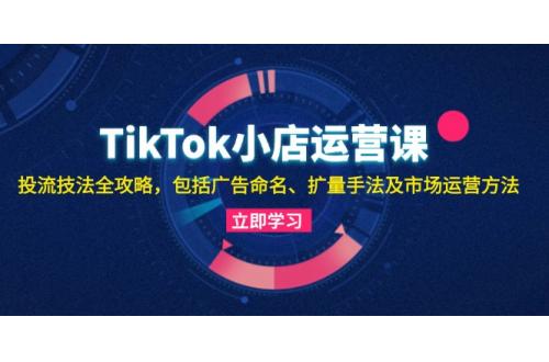 (10.23)TikTok小店运营课：投流技法全攻略，包括广告命名 扩量手法及市场运营方法