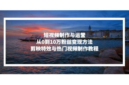 (11.11)短视频制作与运营，从0到10万粉丝变现方法，剪映特效与热门视频制作教程