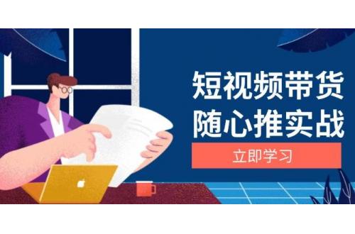 (11.28)短视频带货随心推实战：涵盖选品到放量，详解涨粉、口碑分提升与广告逻辑