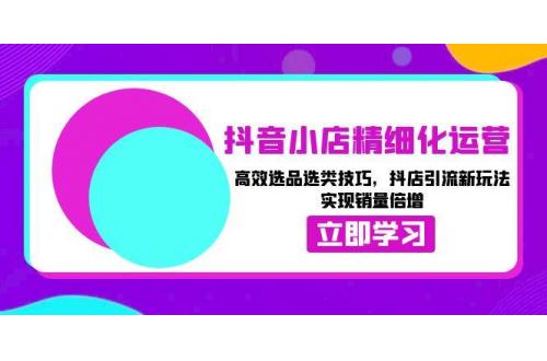 (12.13)抖音小店精细化运营：高效选品选类技巧，抖店引流新玩法，实现销量倍增