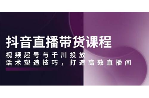 (12.30)抖音直播带货课程，视频起号与千川投放，话术塑造技巧，打造高效直播间