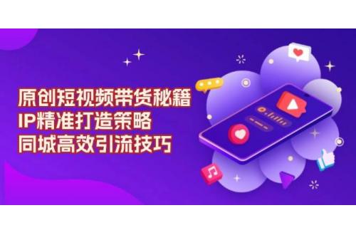 (1.10)原创短视频带货秘籍，IP精准打造策略，同城高效引流技巧