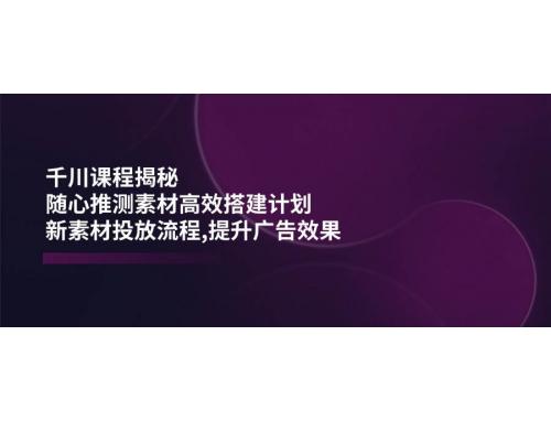 (2.27)千川课程揭秘：随心推测素材高效搭建计划,新素材投放流程,提升广告效果