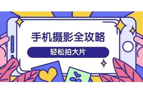 (3.12)手机摄影全攻略，从拍摄到剪辑，训练营带你玩转短视频，轻松拍大片