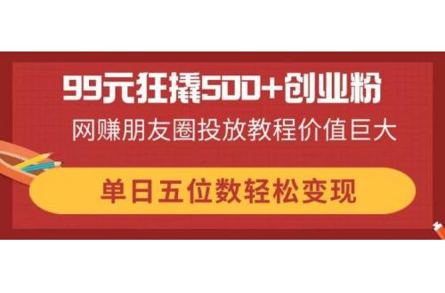 (4.6)99元狂撬500+创业粉，网赚朋友圈投放教程价值巨大，单日五位数轻松变现