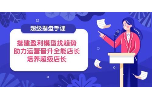 (4.20)超级操盘手课，搭建盈利模型找趋势，助力运营晋升全能店长，培养超级店长