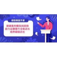 (4.20)超级操盘手课，搭建盈利模型找趋势，助力运营晋升全能店长，培养超级店长