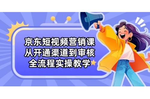 (4.24)京东短视频营销课：从开通渠道到审核，全流程实操教学