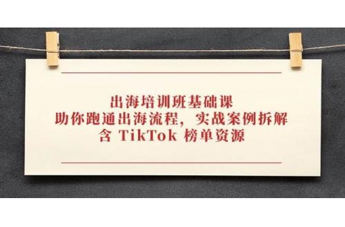 (4.29)出海培训班基础课，助你跑通出海流程，实战案例拆解，含 TikTok 榜单资源