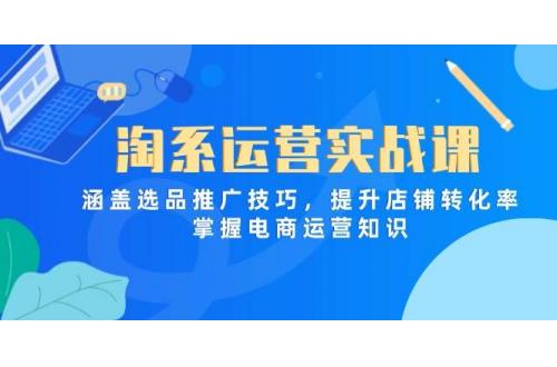 (5.6)淘系运营实战课，涵盖选品推广技巧，提升店铺转化率，掌握电商运营知识