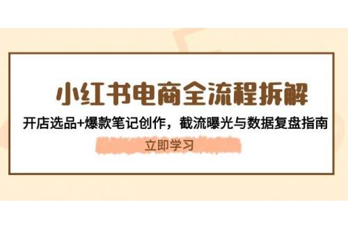 (5.16)小红书电商全流程拆解：开店选品+爆款笔记创作，截流曝光与数据复盘指南