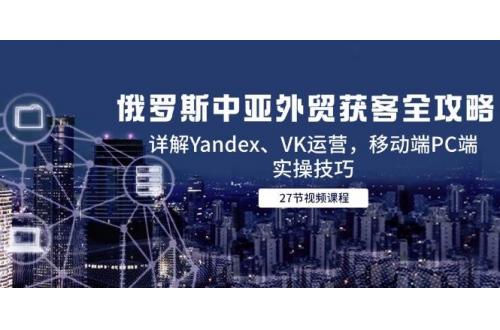 (6.4)俄罗斯中亚外贸获客全攻略，详解Yandex、VK运营，移动端PC端实操技巧